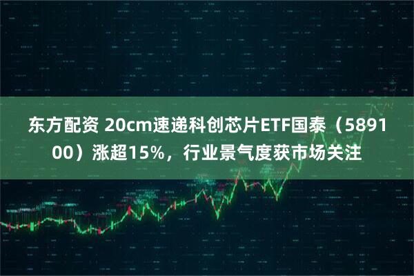 东方配资 20cm速递科创芯片ETF国泰（589100）涨超15%，行业景气度获市场关注