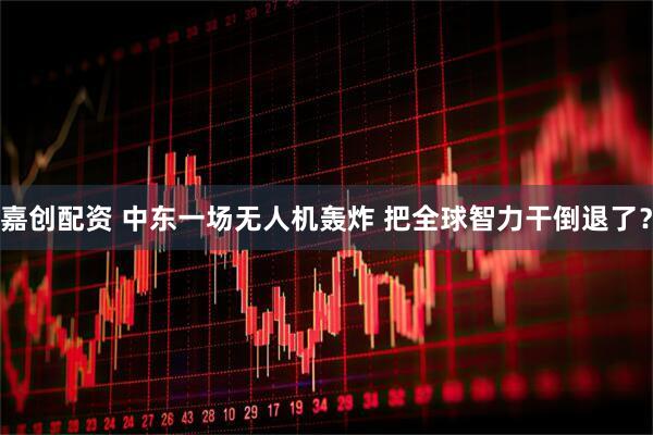 嘉创配资 中东一场无人机轰炸 把全球智力干倒退了？