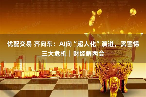 优配交易 齐向东：AI向“超人化”演进，需警惕三大危机｜财经解两会