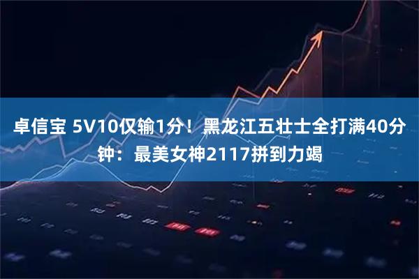 卓信宝 5V10仅输1分！黑龙江五壮士全打满40分钟：最美女神2117拼到力竭