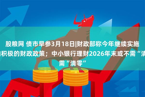 股粮网 债市早参3月18日|财政部称今年继续实施更加积极的财政政策；中小银行理财2026年末或不需“清零”
