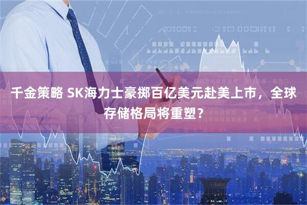 千金策略 SK海力士豪掷百亿美元赴美上市,全球存储格局将重塑?