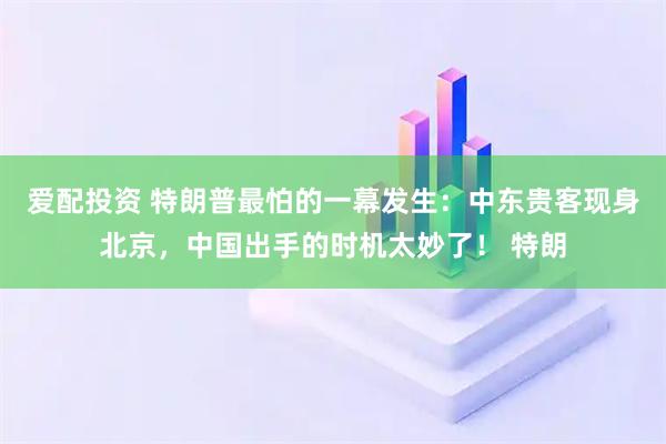 爱配投资 特朗普最怕的一幕发生:中东贵客现身北京,中国出手的时机太妙了! 特朗