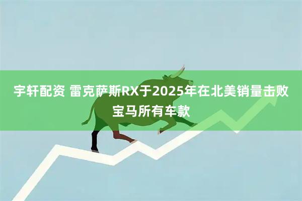 宇轩配资 雷克萨斯RX于2025年在北美销量击败宝马所有车款