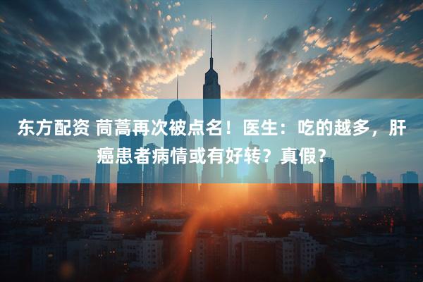 东方配资 茼蒿再次被点名！医生：吃的越多，肝癌患者病情或有好转？真假？