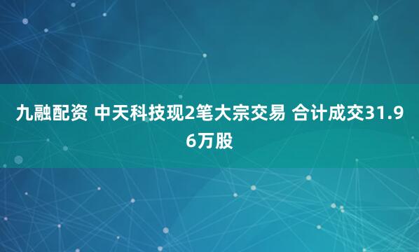 九融配资 中天科技现2笔大宗交易 合计成交31.96万股