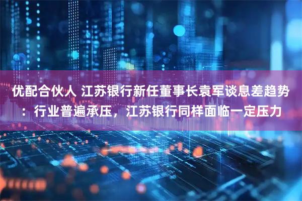 优配合伙人 江苏银行新任董事长袁军谈息差趋势:行业普遍承压,江苏银行同样面临一定压力