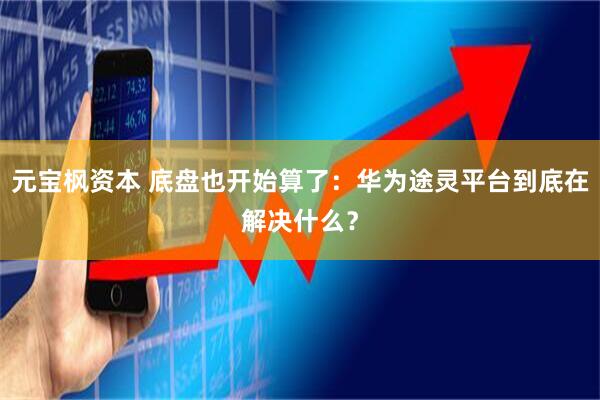 元宝枫资本 底盘也开始算了：华为途灵平台到底在解决什么？