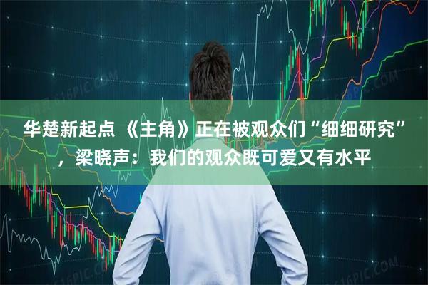 华楚新起点 《主角》正在被观众们“细细研究”，梁晓声：我们的观众既可爱又有水平