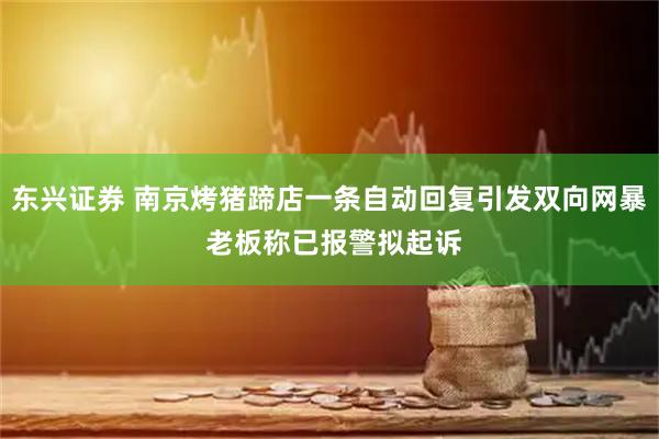 东兴证券 南京烤猪蹄店一条自动回复引发双向网暴 老板称已报警拟起诉