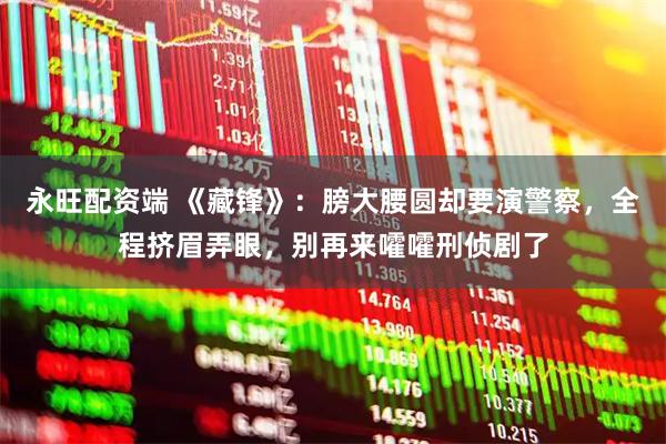 永旺配资端 《藏锋》：膀大腰圆却要演警察，全程挤眉弄眼，别再来嚯嚯刑侦剧了