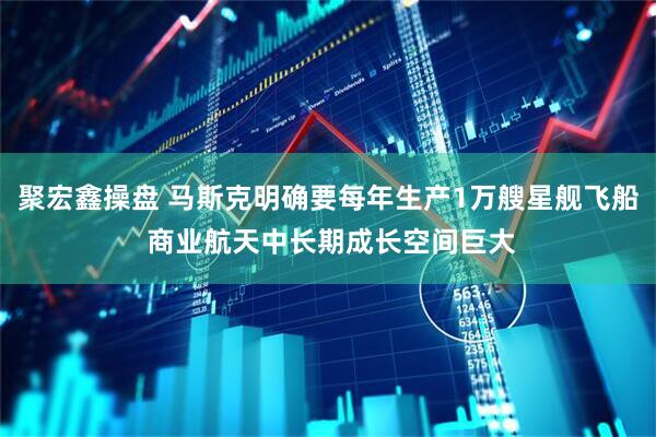 聚宏鑫操盘 马斯克明确要每年生产1万艘星舰飞船 商业航天中长期成长空间巨大